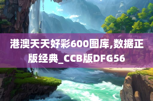 港澳天天好彩600图库,数据正版经典_CCB版DFG56