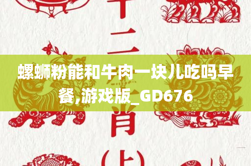 螺蛳粉能和牛肉一块儿吃吗早餐,游戏版_GD676