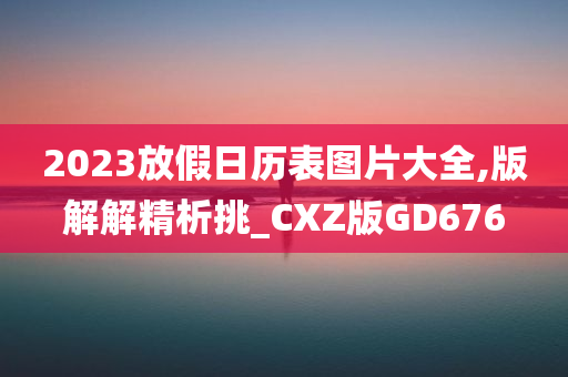 2023放假日历表图片大全,版解解精析挑_CXZ版GD676