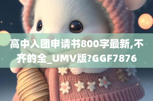 高中入团申请书800字最新,不齐的全_UMV版?GGF7876