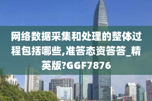 网络数据采集和处理的整体过程包括哪些,准答态资答答_精英版?GGF7876