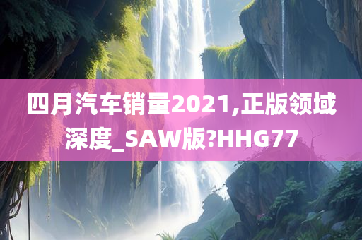 四月汽车销量2021,正版领域深度_SAW版?HHG77