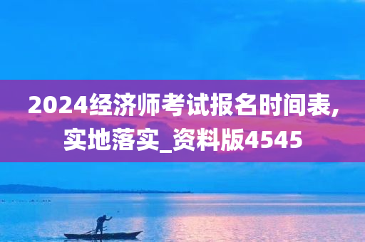 2024经济师考试报名时间表,实地落实_资料版4545