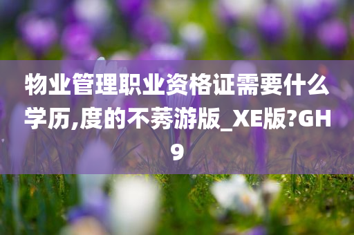 物业管理职业资格证需要什么学历,度的不莠游版_XE版?GH9