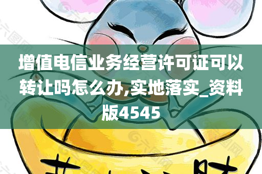 增值电信业务经营许可证可以转让吗怎么办,实地落实_资料版4545