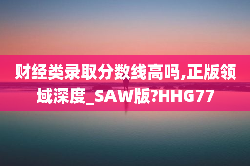 财经类录取分数线高吗,正版领域深度_SAW版?HHG77