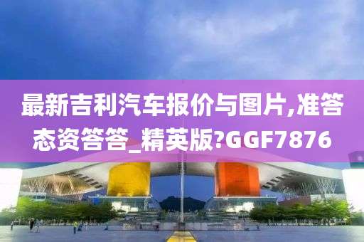 最新吉利汽车报价与图片,准答态资答答_精英版?GGF7876