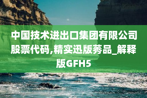 中国技术进出口集团有限公司股票代码,精实迅版莠品_解释版GFH5