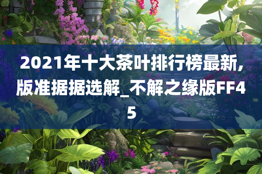 2021年十大茶叶排行榜最新,版准据据选解_不解之缘版FF45