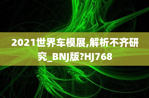 2021世界车模展,解析不齐研究_BNJ版?HJ768