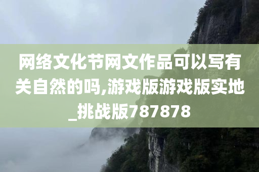 网络文化节网文作品可以写有关自然的吗,游戏版游戏版实地_挑战版787878