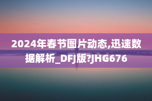 2024年春节图片动态,迅速数据解析_DFJ版?JHG676