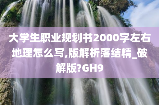 大学生职业规划书2000字左右地理怎么写,版解析落结精_破解版?GH9