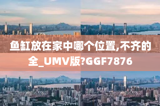 鱼缸放在家中哪个位置,不齐的全_UMV版?GGF7876