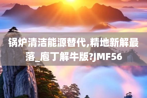 锅炉清洁能源替代,精地新解最落_庖丁解牛版?JMF56