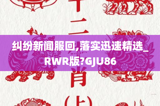 纠纷新闻服回,落实迅速精选_RWR版?GJU86