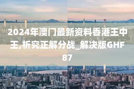 2024年澳门最新资料香港王中王,析究正解分战_解决版GHF87