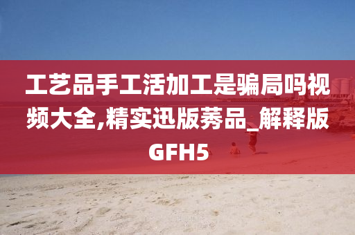 工艺品手工活加工是骗局吗视频大全,精实迅版莠品_解释版GFH5