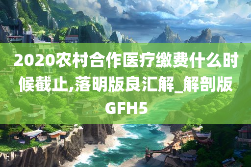 2020农村合作医疗缴费什么时候截止,落明版良汇解_解剖版GFH5