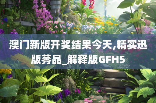 澳门新版开奖结果今天,精实迅版莠品_解释版GFH5