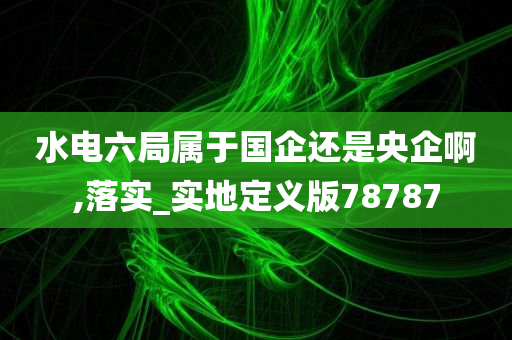 水电六局属于国企还是央企啊,落实_实地定义版78787