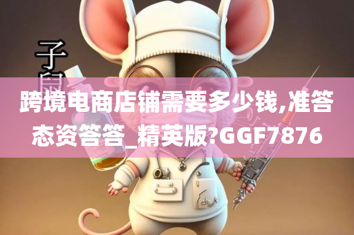 跨境电商店铺需要多少钱,准答态资答答_精英版?GGF7876