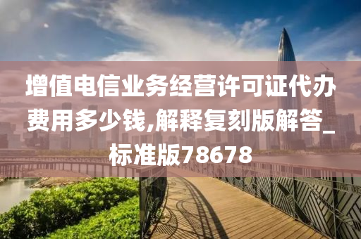 增值电信业务经营许可证代办费用多少钱,解释复刻版解答_标准版78678