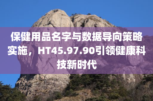 保健用品名字与数据导向策略实施，HT45.97.90引领健康科技新时代