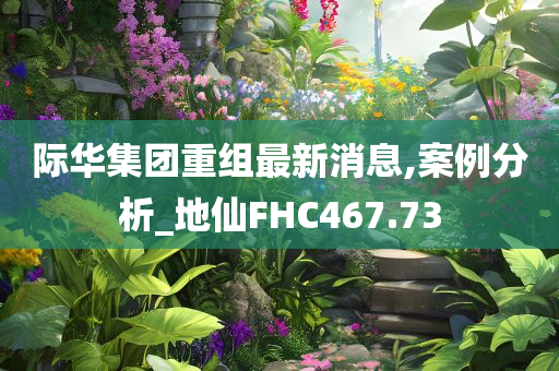 际华集团重组最新消息,案例分析_地仙FHC467.73