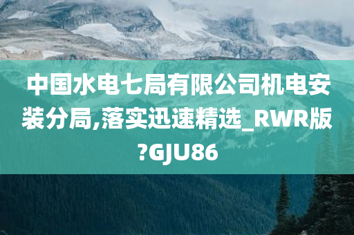 中国水电七局有限公司机电安装分局,落实迅速精选_RWR版?GJU86