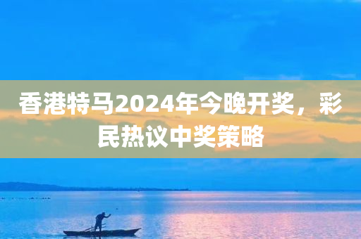 香港特马2024年今晚开奖，彩民热议中奖策略