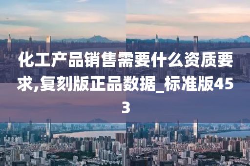 化工产品销售需要什么资质要求,复刻版正品数据_标准版453