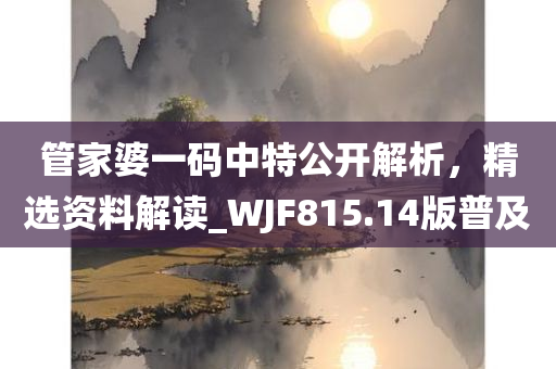 管家婆一码中特公开解析，精选资料解读_WJF815.14版普及