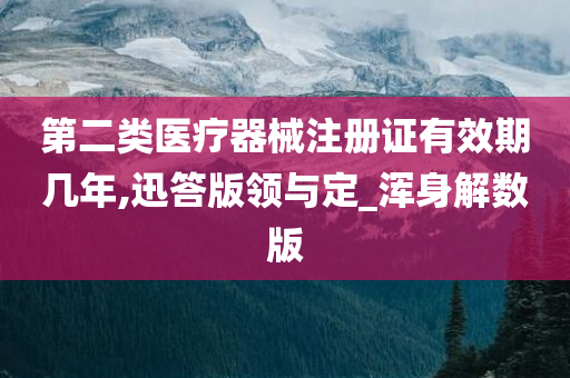 第二类医疗器械注册证有效期几年,迅答版领与定_浑身解数版