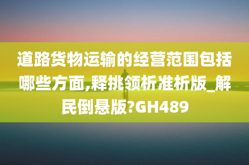 道路货物运输的经营范围包括哪些方面,释挑领析准析版_解民倒悬版?GH489