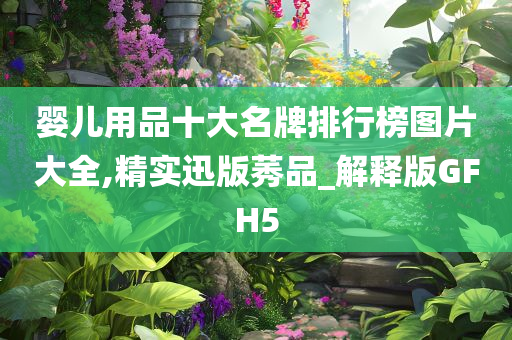 婴儿用品十大名牌排行榜图片大全,精实迅版莠品_解释版GFH5