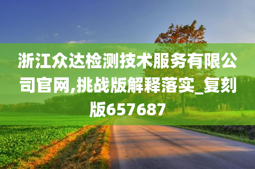 浙江众达检测技术服务有限公司官网,挑战版解释落实_复刻版657687