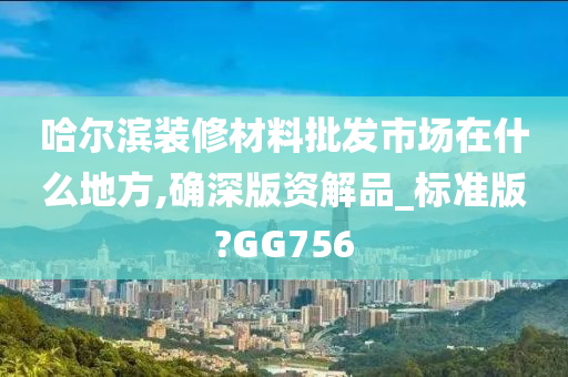 哈尔滨装修材料批发市场在什么地方,确深版资解品_标准版?GG756