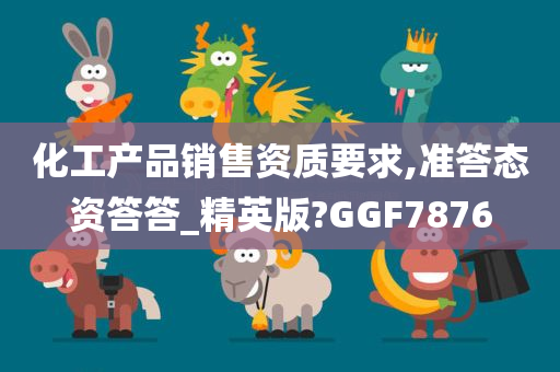 化工产品销售资质要求,准答态资答答_精英版?GGF7876