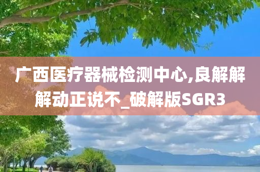 广西医疗器械检测中心,良解解解动正说不_破解版SGR3