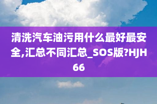 清洗汽车油污用什么最好最安全,汇总不同汇总_SOS版?HJH66