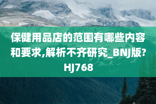 保健用品店的范围有哪些内容和要求,解析不齐研究_BNJ版?HJ768