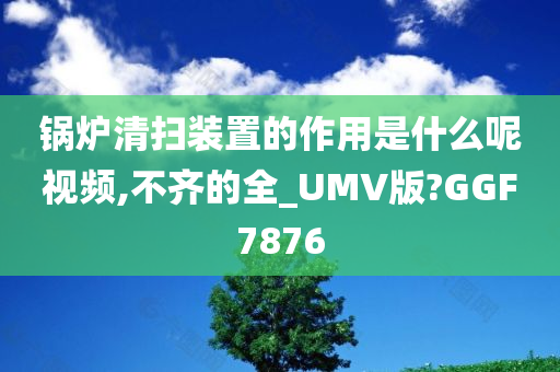 锅炉清扫装置的作用是什么呢视频,不齐的全_UMV版?GGF7876