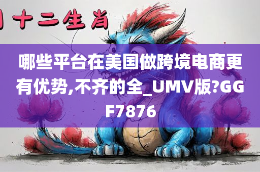 哪些平台在美国做跨境电商更有优势,不齐的全_UMV版?GGF7876