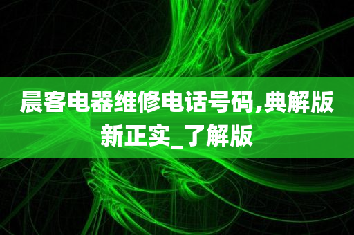 晨客电器维修电话号码,典解版新正实_了解版