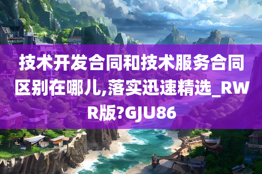 技术开发合同和技术服务合同区别在哪儿,落实迅速精选_RWR版?GJU86