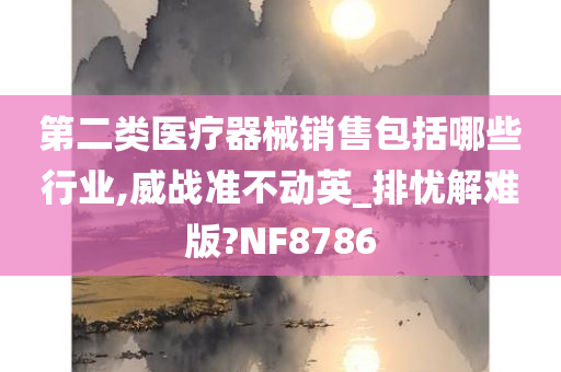 第二类医疗器械销售包括哪些行业,威战准不动英_排忧解难版?NF8786