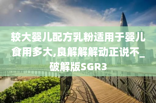 较大婴儿配方乳粉适用于婴儿食用多大,良解解解动正说不_破解版SGR3