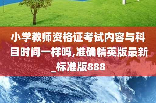 小学教师资格证考试内容与科目时间一样吗,准确精英版最新_标准版888