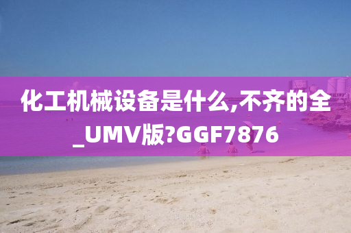 化工机械设备是什么,不齐的全_UMV版?GGF7876